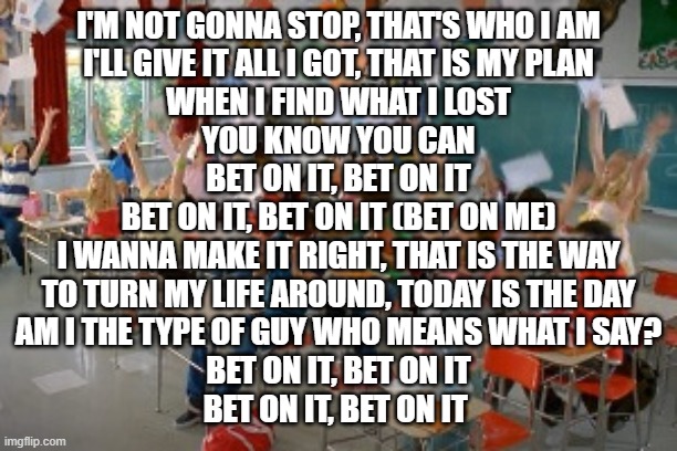 High School Musical  | I'M NOT GONNA STOP, THAT'S WHO I AM
I'LL GIVE IT ALL I GOT, THAT IS MY PLAN
WHEN I FIND WHAT I LOST
YOU KNOW YOU CAN
BET ON IT, BET ON IT
BET ON IT, BET ON IT (BET ON ME)
I WANNA MAKE IT RIGHT, THAT IS THE WAY
TO TURN MY LIFE AROUND, TODAY IS THE DAY
AM I THE TYPE OF GUY WHO MEANS WHAT I SAY?
BET ON IT, BET ON IT
BET ON IT, BET ON IT | image tagged in high school musical | made w/ Imgflip meme maker