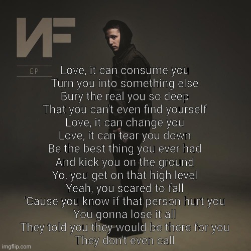 Dont even ask | Love, it can consume you
Turn you into something else
Bury the real you so deep
That you can't even find yourself
Love, it can change you
Love, it can tear you down
Be the best thing you ever had
And kick you on the ground
Yo, you get on that high level
Yeah, you scared to fall
'Cause you know if that person hurt you
You gonna lose it all
They told you they would be there for you
They don't even call | made w/ Imgflip meme maker