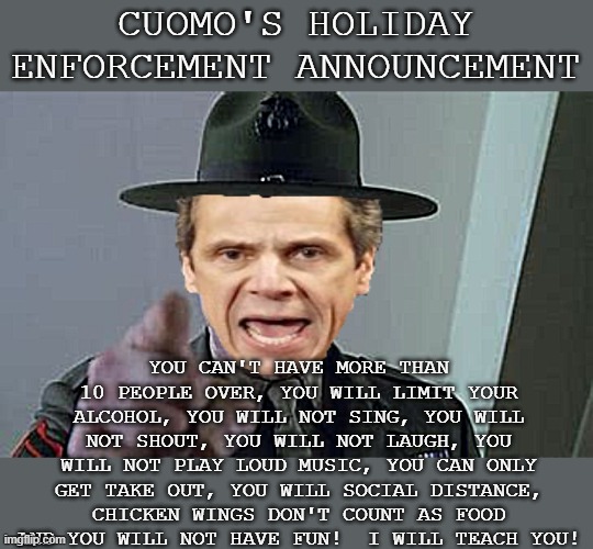 Drill Sargent Cuomo |  CUOMO'S HOLIDAY ENFORCEMENT ANNOUNCEMENT; YOU CAN'T HAVE MORE THAN 10 PEOPLE OVER, YOU WILL LIMIT YOUR ALCOHOL, YOU WILL NOT SING, YOU WILL NOT SHOUT, YOU WILL NOT LAUGH, YOU WILL NOT PLAY LOUD MUSIC, YOU CAN ONLY GET TAKE OUT, YOU WILL SOCIAL DISTANCE, CHICKEN WINGS DON'T COUNT AS FOOD AND YOU WILL NOT HAVE FUN!  I WILL TEACH YOU! | image tagged in cuomo,drill sargent,holidays,parties,orders,covid | made w/ Imgflip meme maker