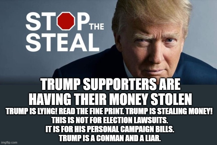 More Fraud From The Liar | TRUMP SUPPORTERS ARE HAVING THEIR MONEY STOLEN; TRUMP IS LYING! READ THE FINE PRINT. TRUMP IS STEALING MONEY! 
THIS IS NOT FOR ELECTION LAWSUITS.
IT IS FOR HIS PERSONAL CAMPAIGN BILLS.
TRUMP IS A CONMAN AND A LIAR. | image tagged in liar,thief,conman,fraudster,criminal,crook | made w/ Imgflip meme maker
