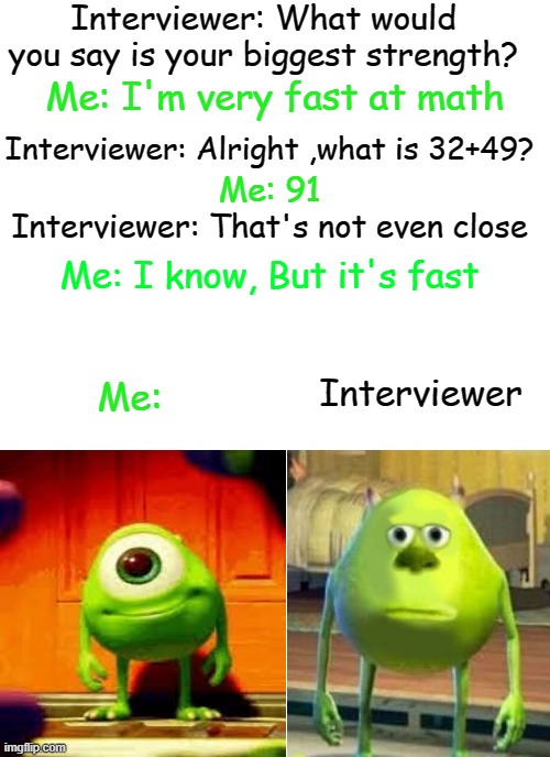 SMORT | Interviewer: What would you say is your biggest strength? Me: I'm very fast at math; Interviewer: Alright ,what is 32+49? Me: 91; Interviewer: That's not even close; Me: I know, But it's fast; Interviewer; Me: | image tagged in medium size white template | made w/ Imgflip meme maker