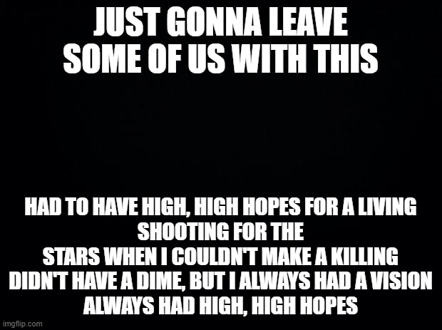 Gotta stay that way in anytime | JUST GONNA LEAVE SOME OF US WITH THIS; HAD TO HAVE HIGH, HIGH HOPES FOR A LIVING
SHOOTING FOR THE STARS WHEN I COULDN'T MAKE A KILLING
DIDN'T HAVE A DIME, BUT I ALWAYS HAD A VISION
ALWAYS HAD HIGH, HIGH HOPES | image tagged in black background | made w/ Imgflip meme maker