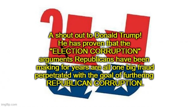 Dead GOP | A shout out to Donald Trump!
He has proven that the 
"ELECTION CORRUPTION"
arguments Republicans have been 
making for years are all one big fraud
perpetrated with the goal of furthering 
REPUBLICAN CORRUPTION. | image tagged in election 2020,trump lost,gop,fraud | made w/ Imgflip meme maker