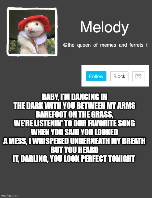 my new template | BABY, I'M DANCING IN THE DARK WITH YOU BETWEEN MY ARMS
BAREFOOT ON THE GRASS, WE'RE LISTENIN' TO OUR FAVORITE SONG
WHEN YOU SAID YOU LOOKED A MESS, I WHISPERED UNDERNEATH MY BREATH
BUT YOU HEARD IT, DARLING, YOU LOOK PERFECT TONIGHT | image tagged in my new template | made w/ Imgflip meme maker