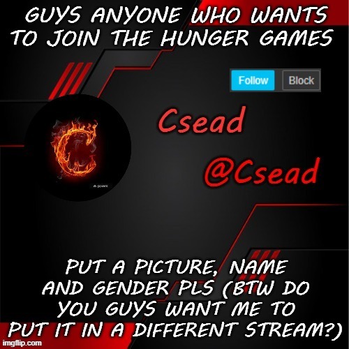 GUYS ANYONE WHO WANTS TO JOIN THE HUNGER GAMES; PUT A PICTURE, NAME AND GENDER PLS (BTW DO YOU GUYS WANT ME TO PUT IT IN A DIFFERENT STREAM?) | made w/ Imgflip meme maker