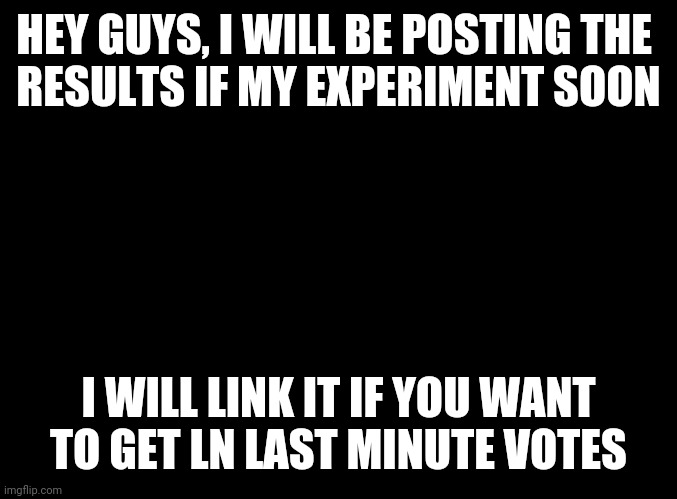 Reminder | HEY GUYS, I WILL BE POSTING THE 
RESULTS IF MY EXPERIMENT SOON; I WILL LINK IT IF YOU WANT TO GET LN LAST MINUTE VOTES | image tagged in blank black | made w/ Imgflip meme maker