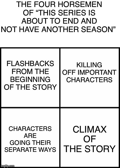 THE FOUR HORSEMEN OF “THIS SERIES IS ABOUT TO END AND NOT HAVE ANOTHER SEASON”; FLASHBACKS FROM THE BEGINNING OF THE STORY; KILLING OFF IMPORTANT CHARACTERS; CLIMAX OF THE STORY; CHARACTERS ARE GOING THEIR SEPARATE WAYS | image tagged in blank white template,blank drake format,series,ending,four horsemen | made w/ Imgflip meme maker