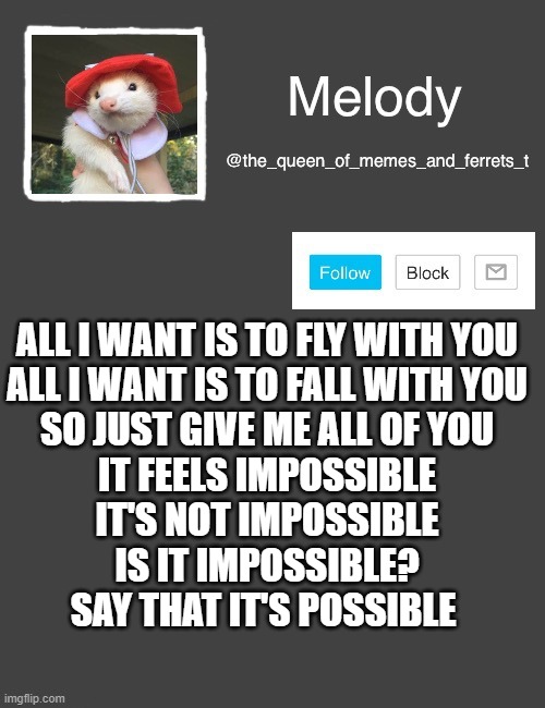 my new template | ALL I WANT IS TO FLY WITH YOU
ALL I WANT IS TO FALL WITH YOU
SO JUST GIVE ME ALL OF YOU
IT FEELS IMPOSSIBLE
IT'S NOT IMPOSSIBLE
IS IT IMPOSSIBLE?
SAY THAT IT'S POSSIBLE | image tagged in my new template | made w/ Imgflip meme maker