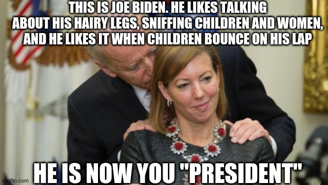 Hairy legged Joke Biden | THIS IS JOE BIDEN. HE LIKES TALKING ABOUT HIS HAIRY LEGS, SNIFFING CHILDREN AND WOMEN, AND HE LIKES IT WHEN CHILDREN BOUNCE ON HIS LAP; HE IS NOW YOU "PRESIDENT" | image tagged in creepy joe biden | made w/ Imgflip meme maker