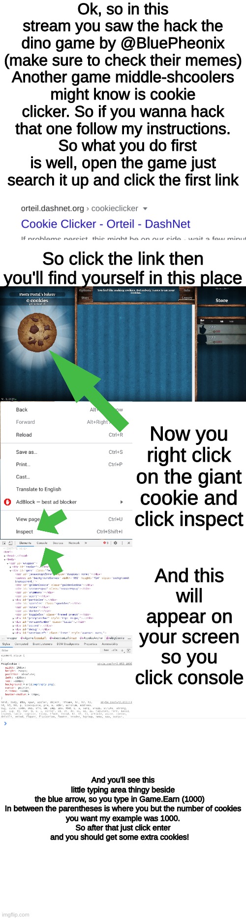 instructions to hack cookie clicker | Ok, so in this stream you saw the hack the dino game by @BluePheonix (make sure to check their memes) Another game middle-shcoolers might know is cookie clicker. So if you wanna hack that one follow my instructions.   So what you do first is well, open the game just search it up and click the first link; So click the link then you'll find yourself in this place; Now you right click on the giant cookie and click inspect; And this will appear on your screen so you click console; And you'll see this little typing area thingy beside the blue arrow, so you type in Game.Earn (1000)   


In between the parentheses is where you but the number of cookies you want my example was 1000. So after that just click enter and you should get some extra cookies! | image tagged in middle school,game,hacc,tbh idk what im doing with my life,original | made w/ Imgflip meme maker