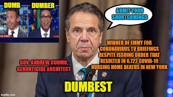Gov. Cuomo: Emmy Award-Winning Angel of Death | DUMBER; DUMB; ADMIT YOUR SHORTCOMINGS; WINNER OF EMMY FOR CORONAVIRUS TV BRIEFINGS DESPITE ISSUING ORDER THAT RESULTED IN 6,722 COVID-19 NURSING HOME DEATHS IN NEW YORK; GOV. ANDREW CUOMO, GERONTICIDE ARCHITECT; DUMBEST | image tagged in andrew cuomo,emmy award,covid-19,chris cuomo,don lemon | made w/ Imgflip meme maker