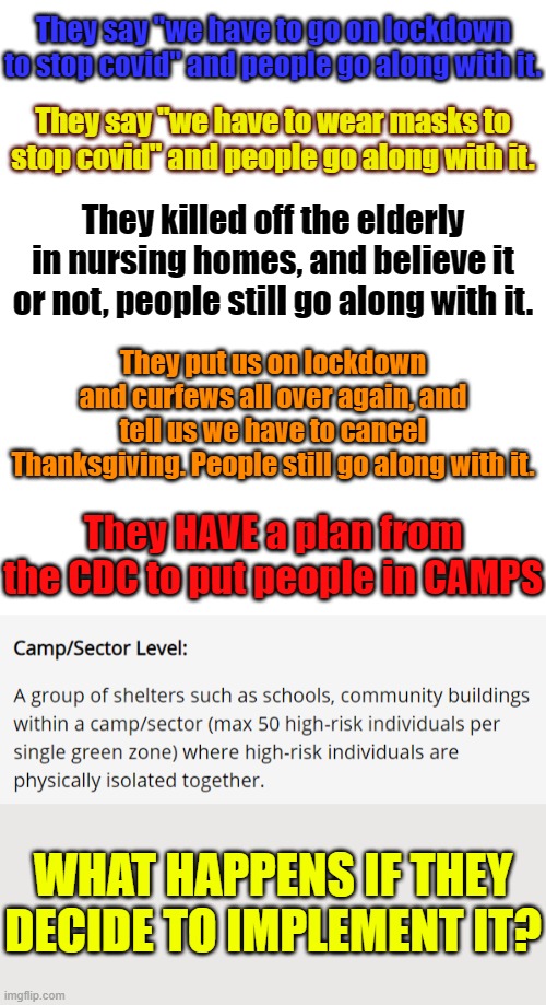 https://www.cdc.gov/coronavirus/2019-ncov/global-covid-19/shielding-approach-humanitarian.html | They say "we have to go on lockdown to stop covid" and people go along with it. They say "we have to wear masks to stop covid" and people go along with it. They killed off the elderly in nursing homes, and believe it or not, people still go along with it. They put us on lockdown and curfews all over again, and tell us we have to cancel Thanksgiving. People still go along with it. They HAVE a plan from the CDC to put people in CAMPS; WHAT HAPPENS IF THEY DECIDE TO IMPLEMENT IT? | image tagged in blank white template,memes,politics,covid | made w/ Imgflip meme maker