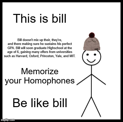 Be Like Bill Meme | This is bill; Bill doesn't mix up their, they're, and there making sure he sustains his perfect GPA. Bill will soon graduate Highschool at the age of 6, gaining many offers from universities such as Harvard, Oxford, Princeton, Yale, and MIT. Memorize your Homophones; Be like bill | image tagged in memes,be like bill | made w/ Imgflip meme maker