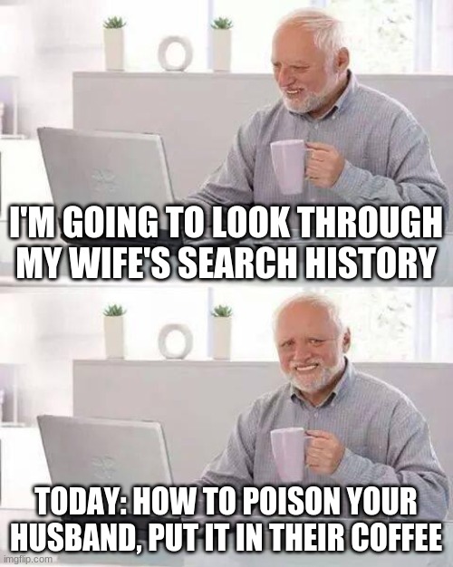 Hide the Pain Harold | I'M GOING TO LOOK THROUGH MY WIFE'S SEARCH HISTORY; TODAY: HOW TO POISON YOUR HUSBAND, PUT IT IN THEIR COFFEE | image tagged in memes,hide the pain harold | made w/ Imgflip meme maker