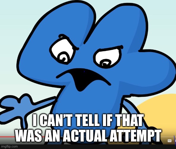 YOU DID BFB WHILE I WAS GONE?!?!?! | I CAN’T TELL IF THAT WAS AN ACTUAL ATTEMPT | image tagged in you did bfb while i was gone | made w/ Imgflip meme maker