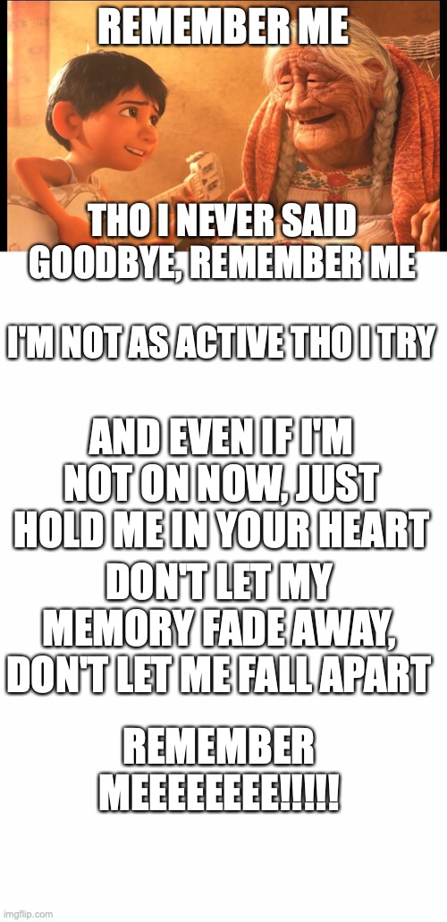 So I made this and I actually like this. | REMEMBER ME; THO I NEVER SAID GOODBYE, REMEMBER ME; I'M NOT AS ACTIVE THO I TRY; AND EVEN IF I'M NOT ON NOW, JUST HOLD ME IN YOUR HEART; DON'T LET MY MEMORY FADE AWAY, DON'T LET ME FALL APART; REMEMBER MEEEEEEEE!!!!! | image tagged in remember me,blank white template,remember meme,puppylover04,how could you forget | made w/ Imgflip meme maker