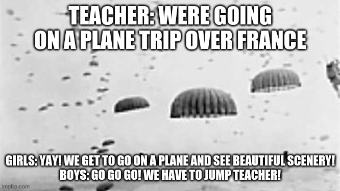Boys and the airborne jumps | TEACHER: WERE GOING ON A PLANE TRIP OVER FRANCE; GIRLS: YAY! WE GET TO GO ON A PLANE AND SEE BEAUTIFUL SCENERY!
BOYS: GO GO GO! WE HAVE TO JUMP TEACHER! | image tagged in d-day,omaha,boys,girls,teacher,normandy | made w/ Imgflip meme maker