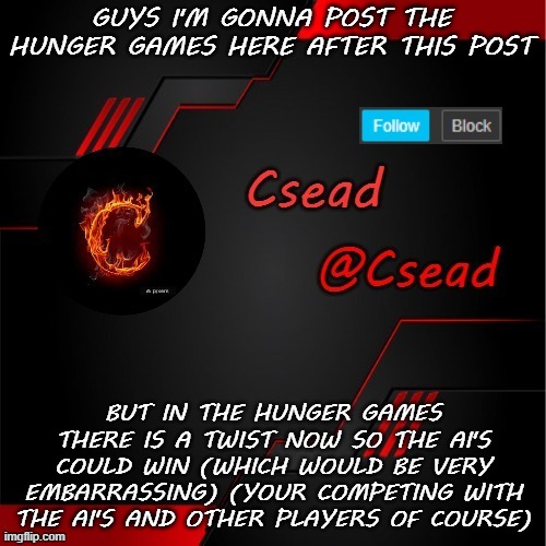 GUYS I'M GONNA POST THE HUNGER GAMES HERE AFTER THIS POST; BUT IN THE HUNGER GAMES THERE IS A TWIST NOW SO THE AI'S COULD WIN (WHICH WOULD BE VERY EMBARRASSING) (YOUR COMPETING WITH THE AI'S AND OTHER PLAYERS OF COURSE) | made w/ Imgflip meme maker