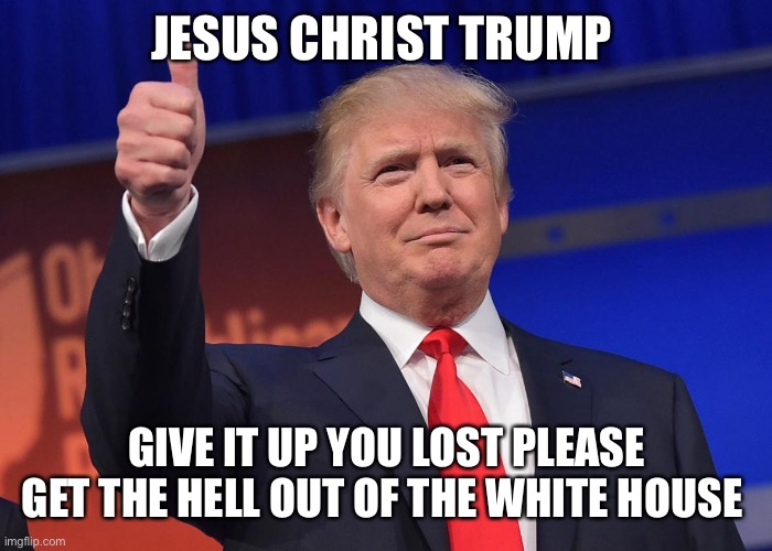 donald trump | JESUS CHRIST TRUMP; GIVE IT UP YOU LOST PLEASE GET THE HELL OUT OF THE WHITE HOUSE | image tagged in donald trump | made w/ Imgflip meme maker