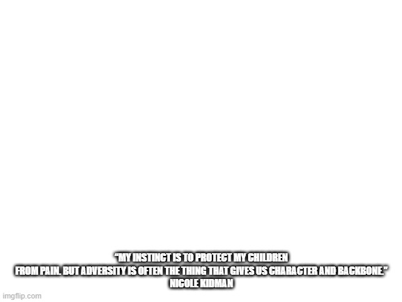 Just a quote I found when I was reading about my personality (I'm an Advocate (INFJ) by the way) | “MY INSTINCT IS TO PROTECT MY CHILDREN FROM PAIN. BUT ADVERSITY IS OFTEN THE THING THAT GIVES US CHARACTER AND BACKBONE.”
NICOLE KIDMAN | image tagged in blank white template | made w/ Imgflip meme maker
