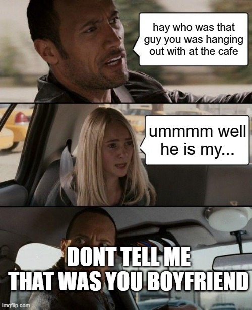 The Rock Driving | hay who was that guy you was hanging out with at the cafe; ummmm well he is my... DONT TELL ME THAT WAS YOU BOYFRIEND | image tagged in memes,the rock driving | made w/ Imgflip meme maker