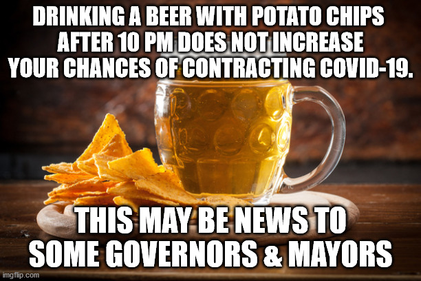 Drinking a beer with potato chips after 10 pm does not increase your chances of contracting COVID-19 | DRINKING A BEER WITH POTATO CHIPS 
AFTER 10 PM DOES NOT INCREASE YOUR CHANCES OF CONTRACTING COVID-19. THIS MAY BE NEWS TO SOME GOVERNORS & MAYORS | image tagged in hold my beer,potato chips,beer | made w/ Imgflip meme maker