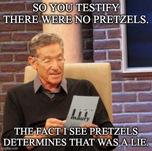 Maury Lie Detector Meme | SO YOU TESTIFY THERE WERE NO PRETZELS. THE FACT I SEE PRETZELS DETERMINES THAT WAS A LIE. | image tagged in memes,maury lie detector | made w/ Imgflip meme maker