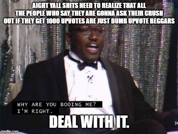 you know its true. | AIGHT YALL SHITS NEED TO REALIZE THAT ALL THE PEOPLE WHO SAY THEY ARE GONNA ASK THEIR CRUSH OUT IF THEY GET 1000 UPVOTES ARE JUST DUMB UPVOTE BEGGARS; DEAL WITH IT. | image tagged in upvote begging | made w/ Imgflip meme maker