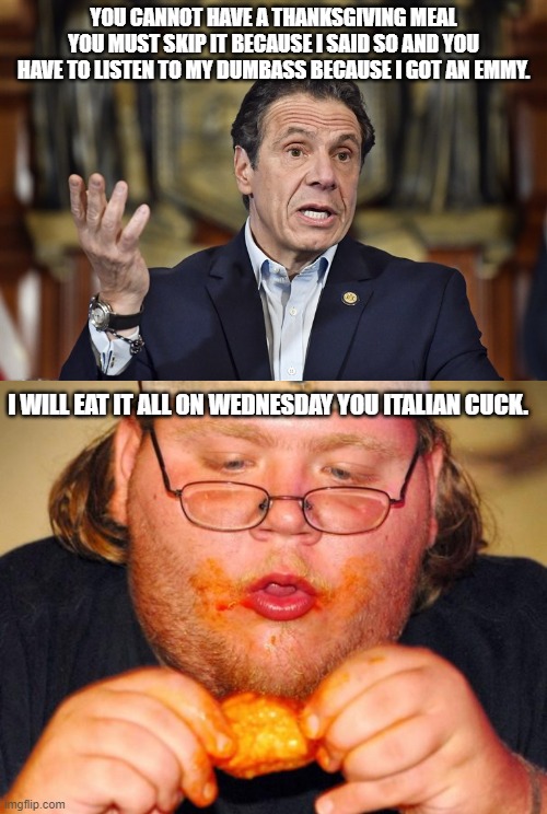 yEAH OK HITLER JR. | YOU CANNOT HAVE A THANKSGIVING MEAL YOU MUST SKIP IT BECAUSE I SAID SO AND YOU HAVE TO LISTEN TO MY DUMBASS BECAUSE I GOT AN EMMY. I WILL EAT IT ALL ON WEDNESDAY YOU ITALIAN CUCK. | image tagged in cuomo making rules,fat guy eating wings | made w/ Imgflip meme maker