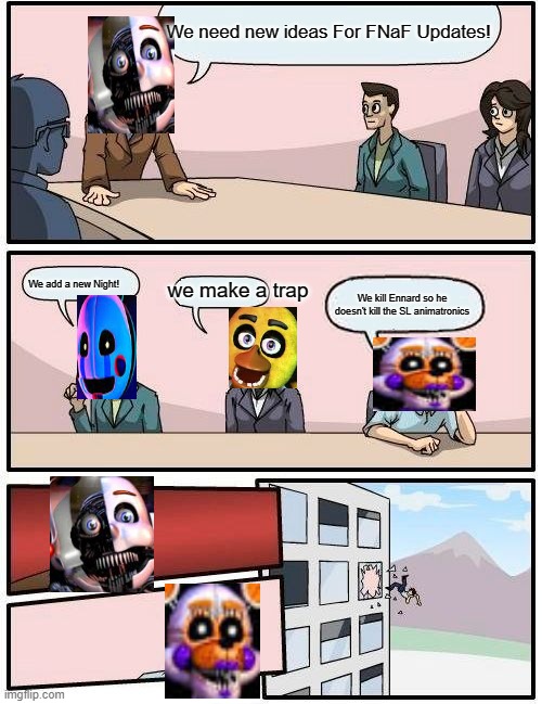 FNaF Boardroom meeting | We need new ideas For FNaF Updates! We add a new Night! we make a trap; We kill Ennard so he doesn't kill the SL animatronics | image tagged in memes,boardroom meeting suggestion | made w/ Imgflip meme maker
