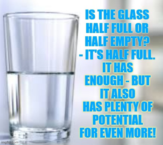 Glass half Full | IS THE GLASS HALF FULL OR HALF EMPTY?
- IT'S HALF FULL. IT HAS ENOUGH - BUT IT ALSO HAS PLENTY OF POTENTIAL FOR EVEN MORE! | image tagged in glass half full,glass,full,positive,brightside | made w/ Imgflip meme maker