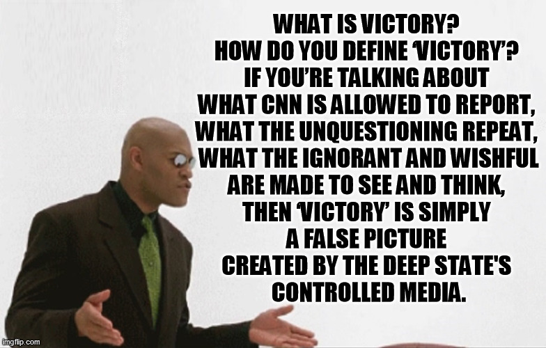 We need more of Morpheus's questioning of our most convincing certainties and perceptions. You don't know what you don't know. | WHAT IS VICTORY? 
HOW DO YOU DEFINE ‘VICTORY’? 
IF YOU’RE TALKING ABOUT 
WHAT CNN IS ALLOWED TO REPORT, 
WHAT THE UNQUESTIONING REPEAT, 
WHAT THE IGNORANT AND WISHFUL
ARE MADE TO SEE AND THINK, 
THEN ‘VICTORY’ IS SIMPLY 
A FALSE PICTURE 
CREATED BY THE DEEP STATE'S 
CONTROLLED MEDIA. | image tagged in matrix morpheus,election 2020,donald trump,joe biden,election fraud,corporatocracy media | made w/ Imgflip meme maker