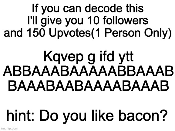 Blank White Template | Kqvep g ifd ytt
ABBAAABAAAAABBAAAB
BAAABAABAAAABAAAB; If you can decode this I'll give you 10 followers and 150 Upvotes(1 Person Only); hint: Do you like bacon? | image tagged in blank white template | made w/ Imgflip meme maker