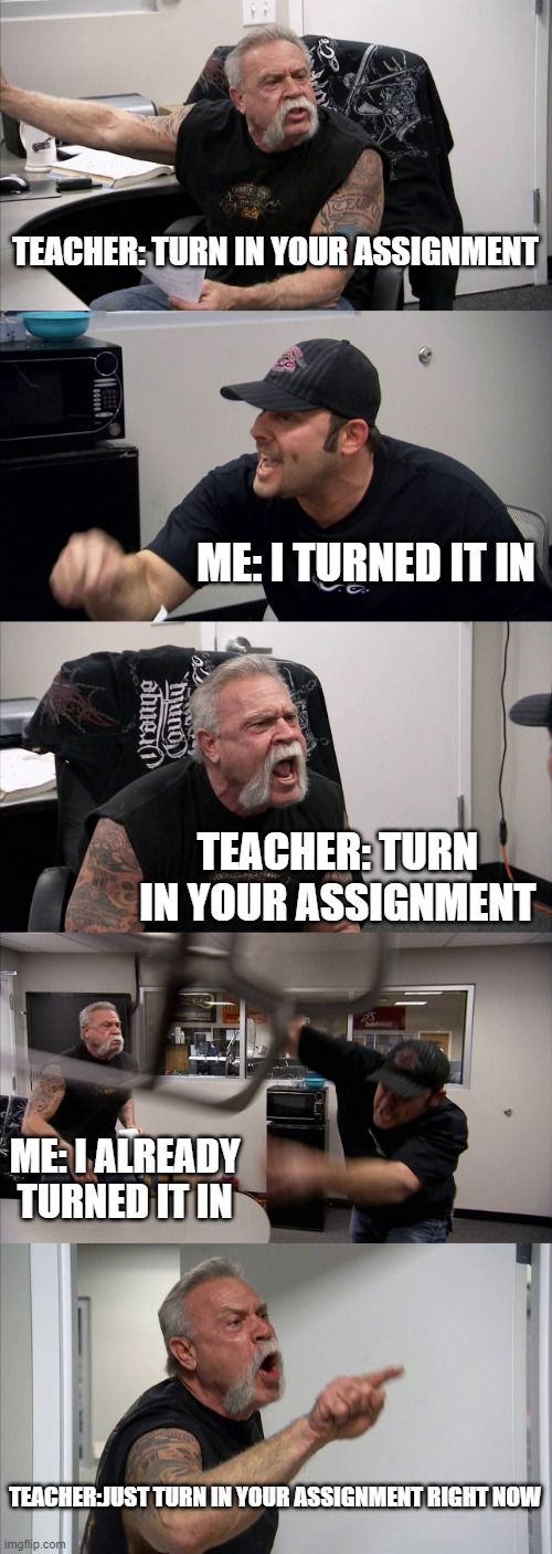 Arguing with teacher | TEACHER: TURN IN YOUR ASSIGNMENT; ME: I TURNED IT IN; TEACHER: TURN IN YOUR ASSIGNMENT; ME: I ALREADY TURNED IT IN; TEACHER:JUST TURN IN YOUR ASSIGNMENT RIGHT NOW | image tagged in memes,american chopper argument,turn in your work | made w/ Imgflip meme maker