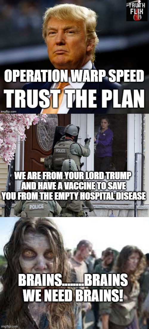Qanon vaxx | OPERATION WARP SPEED; WE ARE FROM YOUR LORD TRUMP 
AND HAVE A VACCINE TO SAVE
YOU FROM THE EMPTY HOSPITAL DISEASE; BRAINS........BRAINS WE NEED BRAINS! | image tagged in trust the plan,bill gates loves vaccines,bill gates | made w/ Imgflip meme maker
