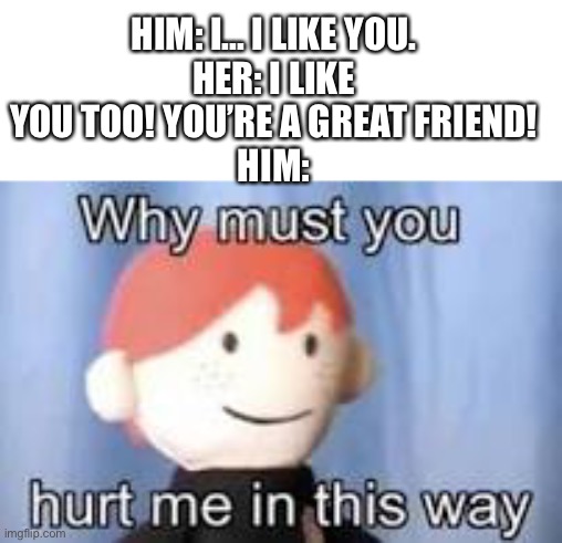 Why must you hurt me in this way | HIM: I... I LIKE YOU.
HER: I LIKE YOU TOO! YOU’RE A GREAT FRIEND!
HIM: | image tagged in why must you hurt me in this way,friend zone,meme | made w/ Imgflip meme maker