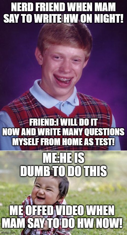 BY AAZIM SHAJIR..#nerd and me | NERD FRIEND WHEN MAM SAY TO WRITE HW ON NIGHT! FRIEND:I WILL DO IT NOW AND WRITE MANY QUESTIONS MYSELF FROM HOME AS TEST! ME:HE IS DUMB TO DO THIS; ME OFFED VIDEO WHEN MAM SAY TO DO HW NOW! | image tagged in memes,bad luck brian,evil toddler | made w/ Imgflip meme maker