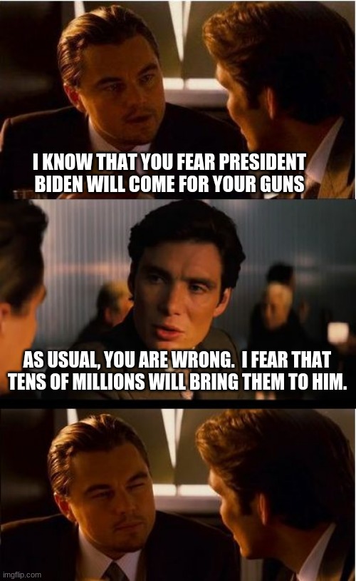 The second shot heard around the world? | I KNOW THAT YOU FEAR PRESIDENT BIDEN WILL COME FOR YOUR GUNS; AS USUAL, YOU ARE WRONG.  I FEAR THAT TENS OF MILLIONS WILL BRING THEM TO HIM. | image tagged in memes,inception,2nd amendment,it could happen,be prepared,hold the line | made w/ Imgflip meme maker