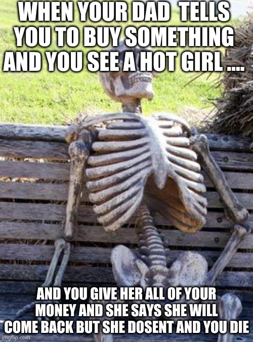Waiting Skeleton Meme | WHEN YOUR DAD  TELLS YOU TO BUY SOMETHING AND YOU SEE A HOT GIRL .... AND YOU GIVE HER ALL OF YOUR MONEY AND SHE SAYS SHE WILL COME BACK BUT SHE DOSENT AND YOU DIE | image tagged in memes,waiting skeleton | made w/ Imgflip meme maker