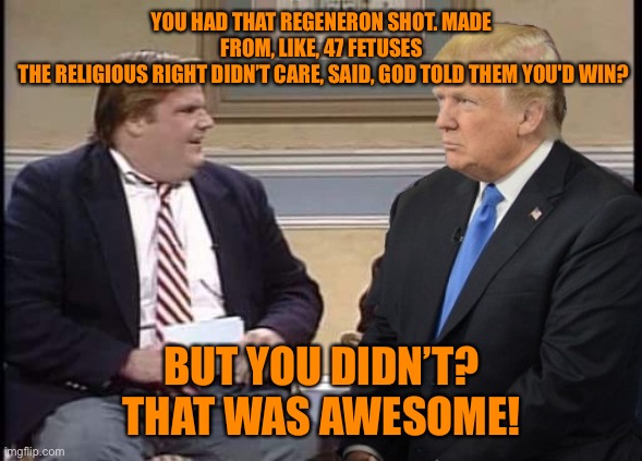Chris Farley and Trump | YOU HAD THAT REGENERON SHOT. MADE FROM, LIKE, 47 FETUSES
 THE RELIGIOUS RIGHT DIDN’T CARE, SAID, GOD TOLD THEM YOU'D WIN? BUT YOU DIDN’T?
TH | image tagged in chris farley and trump | made w/ Imgflip meme maker