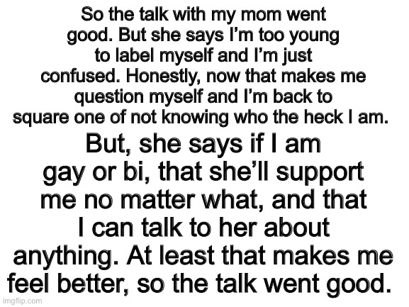 An update | So the talk with my mom went good. But she says I’m too young to label myself and I’m just confused. Honestly, now that makes me question myself and I’m back to square one of not knowing who the heck I am. But, she says if I am gay or bi, that she’ll support me no matter what, and that I can talk to her about anything. At least that makes me feel better, so the talk went good. | image tagged in blank white template,lgbt,lgbtq,pride,gay pride | made w/ Imgflip meme maker