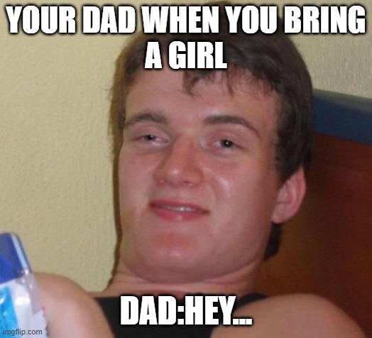 10 Guy Meme | YOUR DAD WHEN YOU BRING
A GIRL; DAD:HEY... | image tagged in memes,10 guy | made w/ Imgflip meme maker