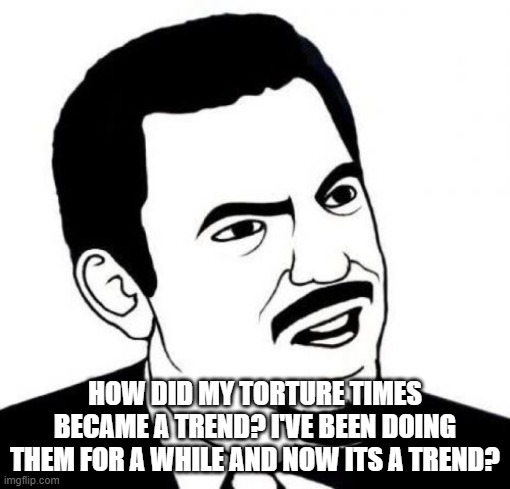 Seriously Face | HOW DID MY TORTURE TIMES BECAME A TREND? I'VE BEEN DOING THEM FOR A WHILE AND NOW ITS A TREND? | image tagged in memes,seriously face | made w/ Imgflip meme maker