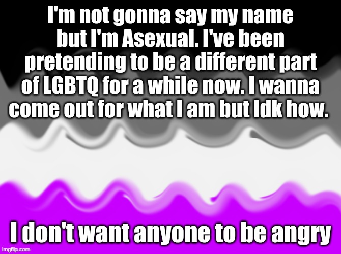 I'm not gonna say my name but I'm Asexual. I've been pretending to be a different part of LGBTQ for a while now. I wanna come out for what I am but Idk how. I don't want anyone to be angry | made w/ Imgflip meme maker