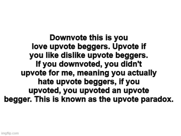 Blank White Template | Downvote this is you love upvote beggers. Upvote if you like dislike upvote beggers. If you downvoted, you didn't upvote for me, meaning you actually hate upvote beggers, if you upvoted, you upvoted an upvote begger. This is known as the upvote paradox. | image tagged in blank white template | made w/ Imgflip meme maker