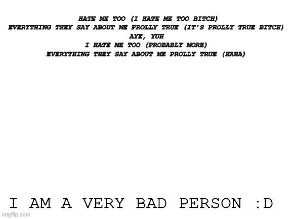 gud song tho | HATE ME TOO (I HATE ME TOO BITCH)
EVERYTHING THEY SAY ABOUT ME PROLLY TRUE (IT'S PROLLY TRUE BITCH)
AYE, YUH
I HATE ME TOO (PROBABLY MORE)
EVERYTHING THEY SAY ABOUT ME PROLLY TRUE (HAHA); I AM A VERY BAD PERSON :D | image tagged in blank white template | made w/ Imgflip meme maker