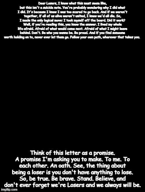 NO I'M NOT COMMITING SUICIDE! Stanley's suicide note from IT | Dear Losers, I know what this must seem like, but this isn't a suicide note. You're probably wondering why I did what I did. It's because I knew I was too scared to go back. And if we weren't together, if all of us alive weren't united, I knew we'd all die. So, I made the only logical move: I took myself off the board. Did it work? Well, if you're reading this, you know the answer. I lived my whole life afraid. Afraid of what would come next. Afraid of what I might leave behind. Don't. Be who you wanna be. Be proud. And if you find someone worth holding on to, never ever let them go. Follow your own path, wherever that takes you. Think of this letter as a promise. A promise I'm asking you to make. To me. To each other. An oath. See, the thing about being a loser is you don't have anything to lose. So, be true. Be brave. Stand. Believe, and don't ever forget we're Losers and we always will be. | image tagged in double long black template | made w/ Imgflip meme maker