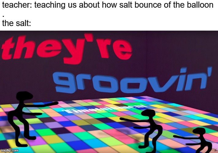 they're groovin | teacher: teaching us about how salt bounce of the balloon

.
the salt: | image tagged in they're groovin | made w/ Imgflip meme maker