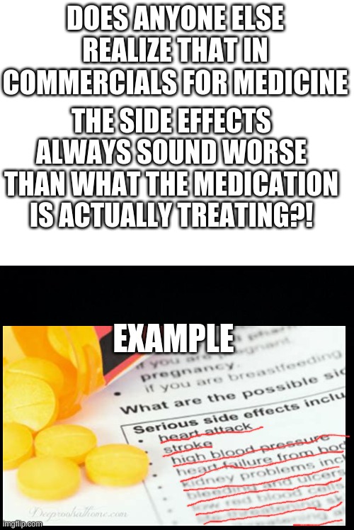 anyone? | DOES ANYONE ELSE REALIZE THAT IN COMMERCIALS FOR MEDICINE; THE SIDE EFFECTS ALWAYS SOUND WORSE THAN WHAT THE MEDICATION IS ACTUALLY TREATING?! EXAMPLE | image tagged in blank white template,black background | made w/ Imgflip meme maker