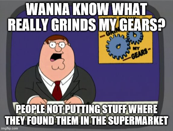 grindin gears! | WANNA KNOW WHAT REALLY GRINDS MY GEARS? PEOPLE NOT PUTTING STUFF WHERE THEY FOUND THEM IN THE SUPERMARKET | image tagged in memes,peter griffin news | made w/ Imgflip meme maker